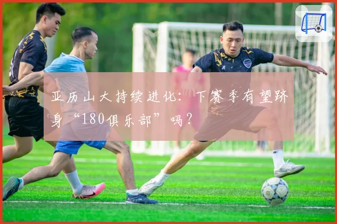 亚历山大持续进化：下赛季有望跻身“180俱乐部”吗？