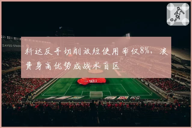 科达反手切削放短使用率仅8%，浪费身高优势成战术盲区