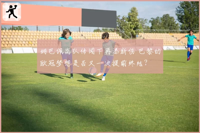 姆巴佩离队传闻下再添新伤 巴黎的欧冠梦想是否又一次提前终结？