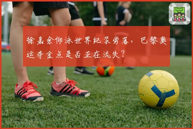 徐嘉余仰泳世界纪录旁落，巴黎奥运夺金点是否正在流失？