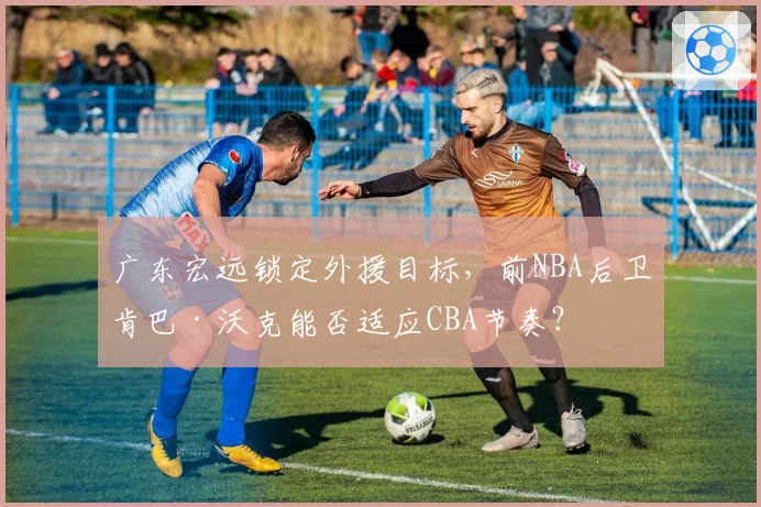 广东宏远锁定外援目标，前NBA后卫肯巴·沃克能否适应CBA节奏？
