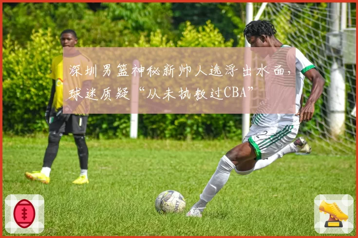 深圳男篮神秘新帅人选浮出水面,球迷质疑“从未执教过CBA”
