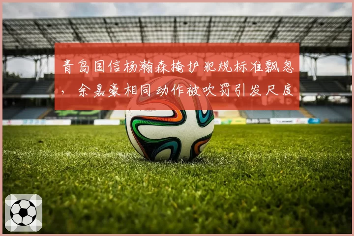 青岛国信杨瀚森掩护犯规标准飘忽，余嘉豪相同动作被吹罚引发尺度之争