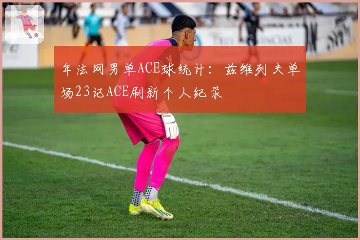 年法网男单ACE球统计：兹维列夫单场23记ACE刷新个人纪录