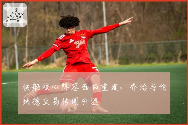 快船核心阵容面临重建,乔治与伦纳德交易传闻升温