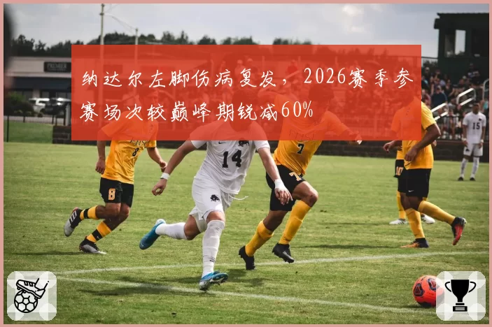 纳达尔左脚伤病复发，2026赛季参赛场次较巅峰期锐减60%