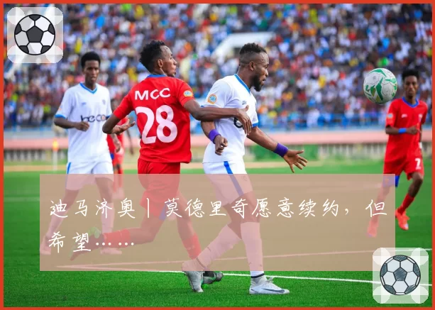 迪马济奥丨莫德里奇愿意续约，但希望……