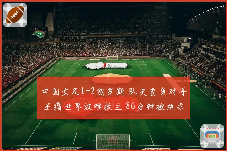 中国女足1-2俄罗斯 队史首负对手 王霜世界波难救主 86分钟被绝杀