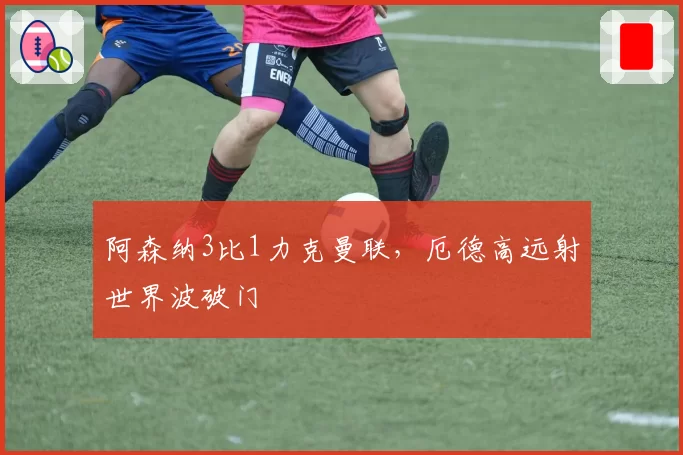 阿森纳3比1力克曼联，厄德高远射世界波破门