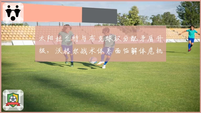 太阳杜兰特与布克球权分配矛盾升级，沃格尔战术体系面临解体危机