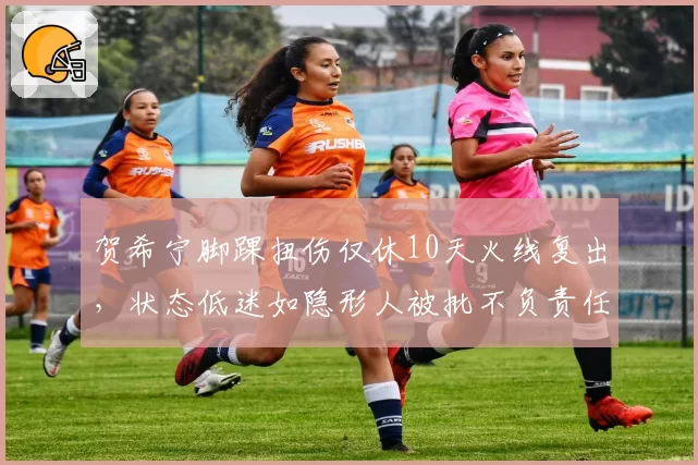 贺希宁脚踝扭伤仅休10天火线复出，状态低迷如隐形人被批不负责任