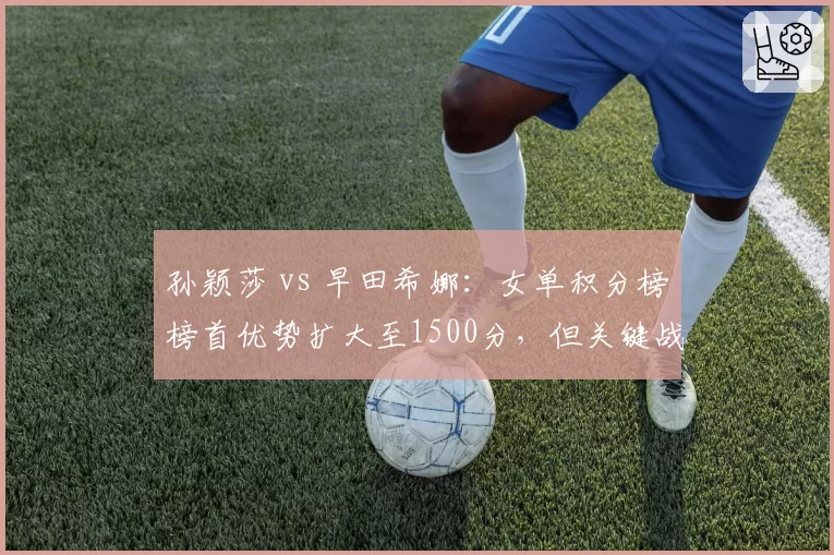 孙颖莎 vs 早田希娜:女单积分榜榜首优势扩大至1500分,但关键战役不容有失