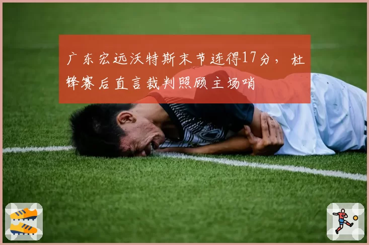广东宏远沃特斯末节连得17分，杜锋赛后直言裁判照顾主场哨