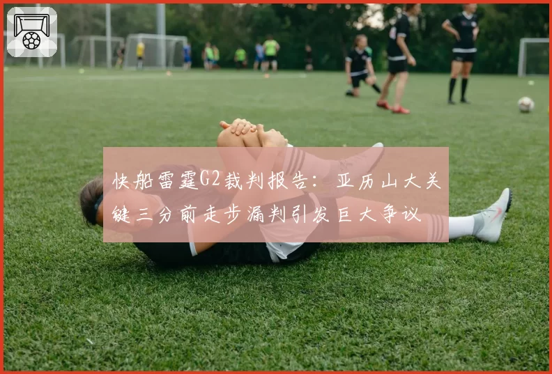 快船雷霆G2裁判报告：亚历山大关键三分前走步漏判引发巨大争议