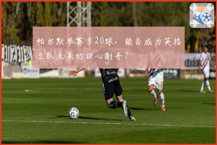 帕尔默单赛季20球，能否成为英格兰队未来的核心射手？