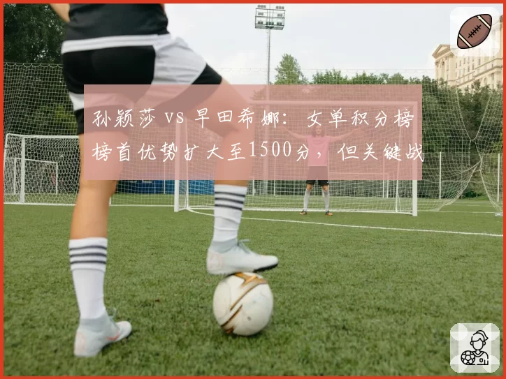 孙颖莎 vs 早田希娜:女单积分榜榜首优势扩大至1500分,但关键战役不容有失