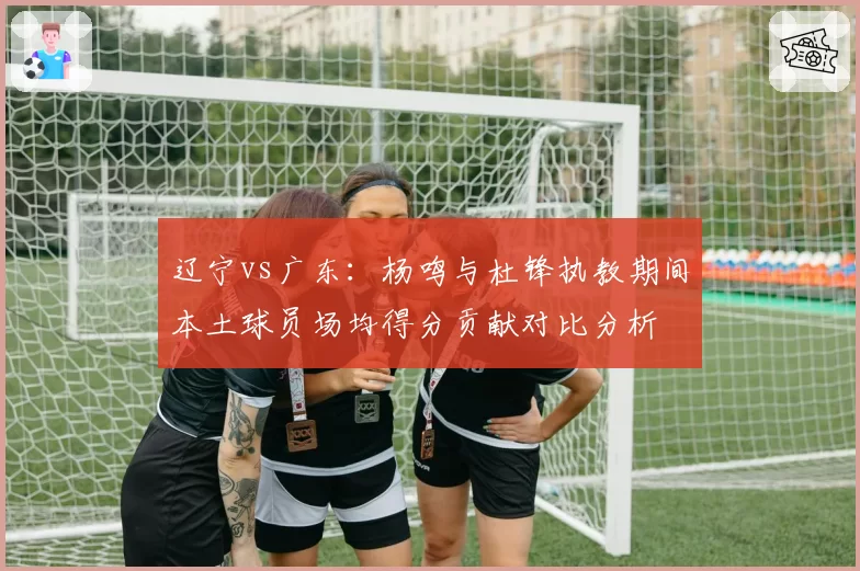 辽宁vs广东：杨鸣与杜锋执教期间本土球员场均得分贡献对比分析
